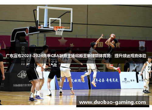 广东宣布2023-2024赛季CBA联赛主场将搬至新球馆体育局：提升球迷观赛体验